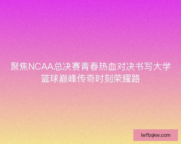 聚焦NCAA总决赛青春热血对决书写大学篮球巅峰传奇时刻荣耀路