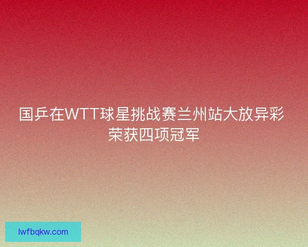 国乒在WTT球星挑战赛兰州站大放异彩 荣获四项冠军