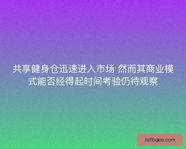 共享健身仓迅速进入市场 然而其商业模式能否经得起时间考验仍待观察