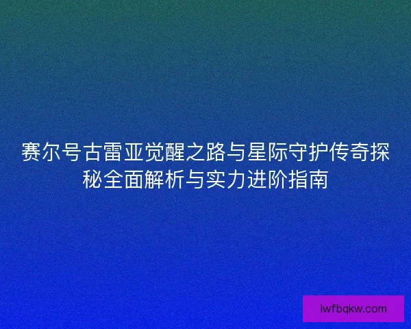 赛尔号古雷亚觉醒之路与星际守护传奇探秘全面解析与实力进阶指南